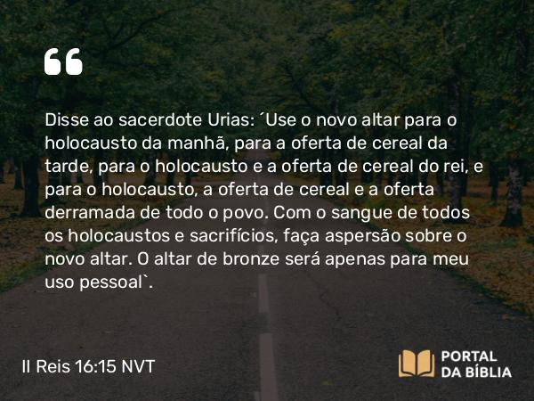 II Reis 16:15 NVT - Disse ao sacerdote Urias: “Use o novo altar para o holocausto da manhã, para a oferta de cereal da tarde, para o holocausto e a oferta de cereal do rei, e para o holocausto, a oferta de cereal e a oferta derramada de todo o povo. Com o sangue de todos os holocaustos e sacrifícios, faça aspersão sobre o novo altar. O altar de bronze será apenas para meu uso pessoal”.