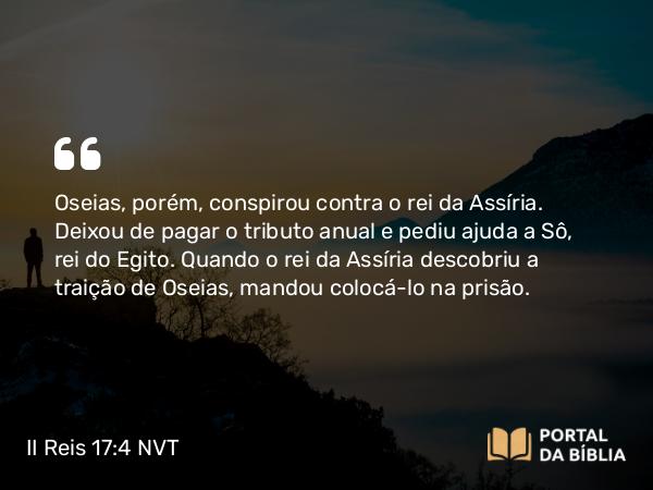 II Reis 17:4 NVT - Oseias, porém, conspirou contra o rei da Assíria. Deixou de pagar o tributo anual e pediu ajuda a Sô, rei do Egito. Quando o rei da Assíria descobriu a traição de Oseias, mandou colocá-lo na prisão.