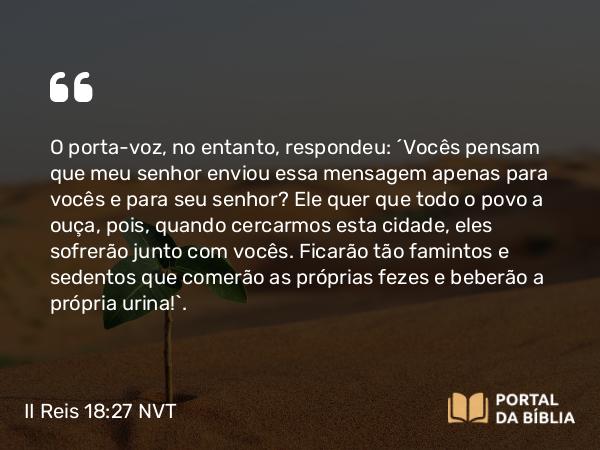 II Reis 18:27 NVT - O porta-voz, no entanto, respondeu: “Vocês pensam que meu senhor enviou essa mensagem apenas para vocês e para seu senhor? Ele quer que todo o povo a ouça, pois, quando cercarmos esta cidade, eles sofrerão junto com vocês. Ficarão tão famintos e sedentos que comerão as próprias fezes e beberão a própria urina!”.