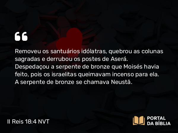 II Reis 18:4 NVT - Removeu os santuários idólatras, quebrou as colunas sagradas e derrubou os postes de Aserá. Despedaçou a serpente de bronze que Moisés havia feito, pois os israelitas queimavam incenso para ela. A serpente de bronze se chamava Neustã.