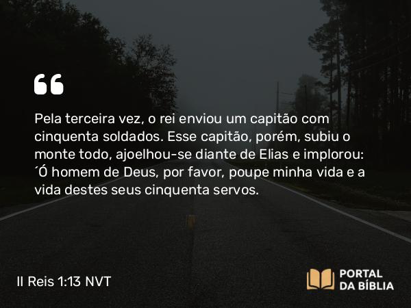 II Reis 1:13 NVT - Pela terceira vez, o rei enviou um capitão com cinquenta soldados. Esse capitão, porém, subiu o monte todo, ajoelhou-se diante de Elias e implorou: “Ó homem de Deus, por favor, poupe minha vida e a vida destes seus cinquenta servos.