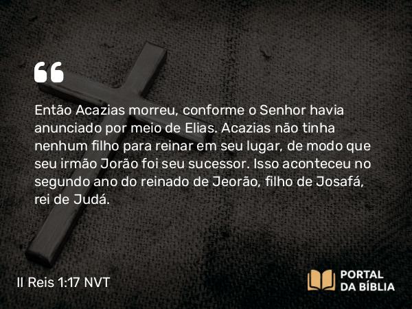 II Reis 1:17 NVT - Então Acazias morreu, conforme o SENHOR havia anunciado por meio de Elias. Acazias não tinha nenhum filho para reinar em seu lugar, de modo que seu irmão Jorão foi seu sucessor. Isso aconteceu no segundo ano do reinado de Jeorão, filho de Josafá, rei de Judá.