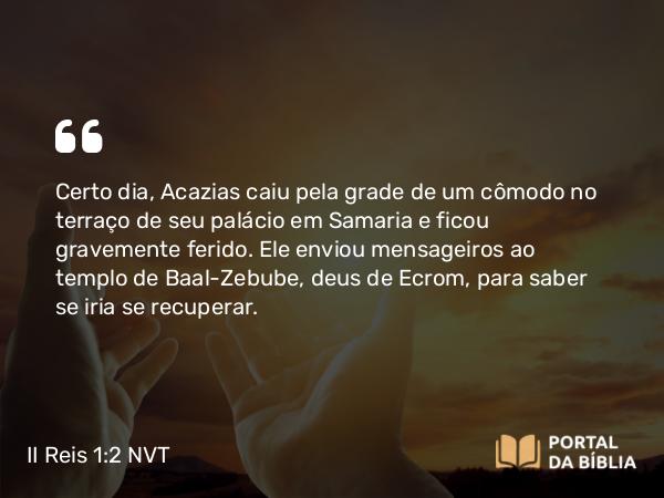 II Reis 1:2 NVT - Certo dia, Acazias caiu pela grade de um cômodo no terraço de seu palácio em Samaria e ficou gravemente ferido. Ele enviou mensageiros ao templo de Baal-Zebube, deus de Ecrom, para saber se iria se recuperar.