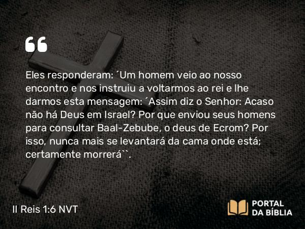 II Reis 1:6 NVT - Eles responderam: “Um homem veio ao nosso encontro e nos instruiu a voltarmos ao rei e lhe darmos esta mensagem: ‘Assim diz o SENHOR: Acaso não há Deus em Israel? Por que enviou seus homens para consultar Baal-Zebube, o deus de Ecrom? Por isso, nunca mais se levantará da cama onde está; certamente morrerá’”.