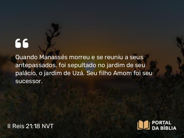 II Reis 21:18 NVT - Quando Manassés morreu e se reuniu a seus antepassados, foi sepultado no jardim de seu palácio, o jardim de Uzá. Seu filho Amom foi seu sucessor.