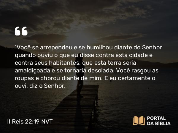 II Reis 22:19 NVT - ‘Você se arrependeu e se humilhou diante do SENHOR quando ouviu o que eu disse contra esta cidade e contra seus habitantes, que esta terra seria amaldiçoada e se tornaria desolada. Você rasgou as roupas e chorou diante de mim. E eu certamente o ouvi, diz o SENHOR.