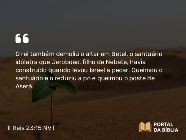 II Reis 23:15 NVT - O rei também demoliu o altar em Betel, o santuário idólatra que Jeroboão, filho de Nebate, havia construído quando levou Israel a pecar. Queimou o santuário e o reduziu a pó e queimou o poste de Aserá.