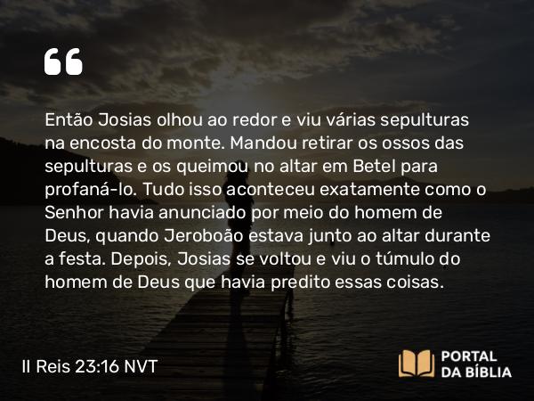 II Reis 23:16 NVT - Então Josias olhou ao redor e viu várias sepulturas na encosta do monte. Mandou retirar os ossos das sepulturas e os queimou no altar em Betel para profaná-lo. Tudo isso aconteceu exatamente como o SENHOR havia anunciado por meio do homem de Deus, quando Jeroboão estava junto ao altar durante a festa. Depois, Josias se voltou e viu o túmulo do homem de Deus que havia predito essas coisas.