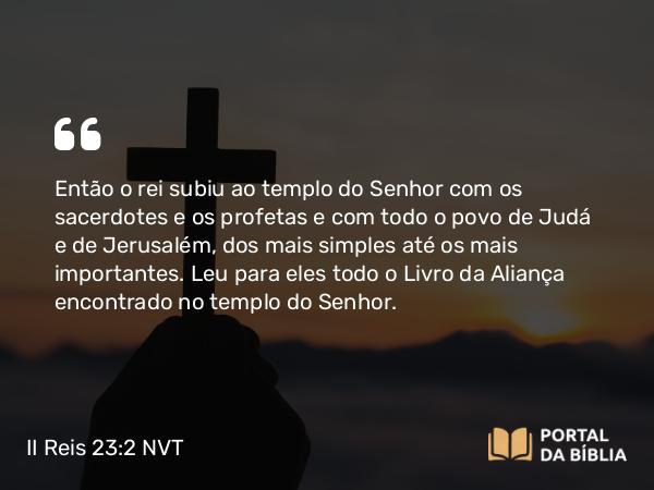 II Reis 23:2 NVT - Então o rei subiu ao templo do SENHOR com os sacerdotes e os profetas e com todo o povo de Judá e de Jerusalém, dos mais simples até os mais importantes. Leu para eles todo o Livro da Aliança encontrado no templo do SENHOR.