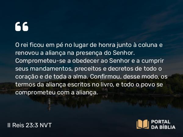 II Reis 23:3 NVT - O rei ficou em pé no lugar de honra junto à coluna e renovou a aliança na presença do SENHOR. Comprometeu-se a obedecer ao SENHOR e a cumprir seus mandamentos, preceitos e decretos de todo o coração e de toda a alma. Confirmou, desse modo, os termos da aliança escritos no livro, e todo o povo se comprometeu com a aliança.