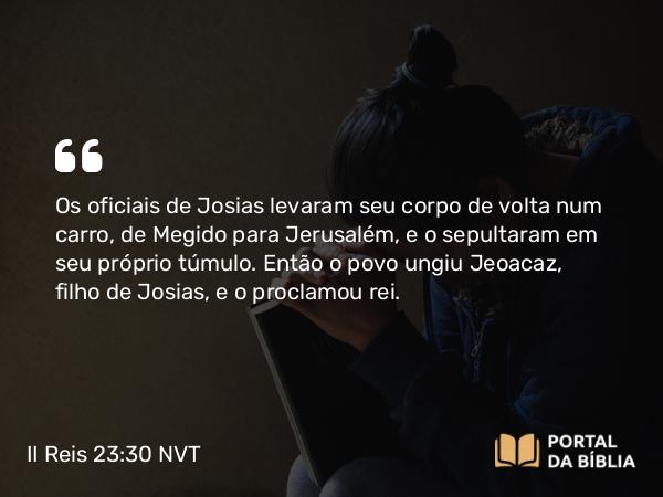 II Reis 23:30 NVT - Os oficiais de Josias levaram seu corpo de volta num carro, de Megido para Jerusalém, e o sepultaram em seu próprio túmulo. Então o povo ungiu Jeoacaz, filho de Josias, e o proclamou rei.