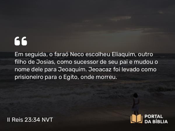 II Reis 23:34 NVT - Em seguida, o faraó Neco escolheu Eliaquim, outro filho de Josias, como sucessor de seu pai e mudou o nome dele para Jeoaquim. Jeoacaz foi levado como prisioneiro para o Egito, onde morreu.