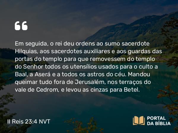 II Reis 23:4-20 NVT - Em seguida, o rei deu ordens ao sumo sacerdote Hilquias, aos sacerdotes auxiliares e aos guardas das portas do templo para que removessem do templo do SENHOR todos os utensílios usados para o culto a Baal, a Aserá e a todos os astros do céu. Mandou queimar tudo fora de Jerusalém, nos terraços do vale de Cedrom, e levou as cinzas para Betel.