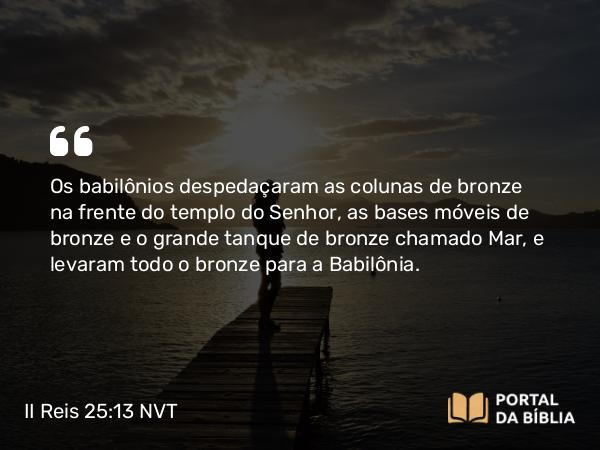 II Reis 25:13 NVT - Os babilônios despedaçaram as colunas de bronze na frente do templo do SENHOR, as bases móveis de bronze e o grande tanque de bronze chamado Mar, e levaram todo o bronze para a Babilônia.