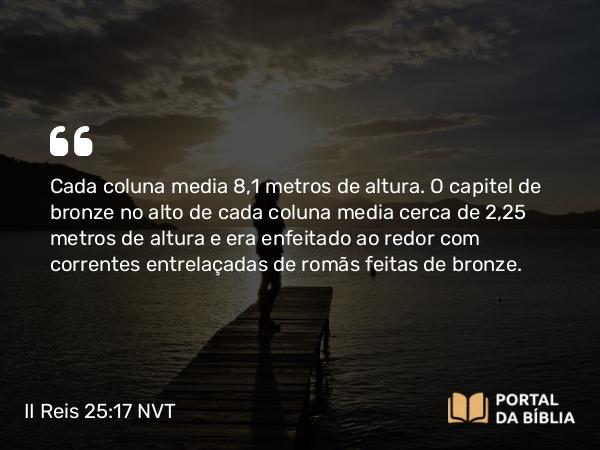 II Reis 25:17 NVT - Cada coluna media 8,1 metros de altura. O capitel de bronze no alto de cada coluna media cerca de 2,25 metros de altura e era enfeitado ao redor com correntes entrelaçadas de romãs feitas de bronze.