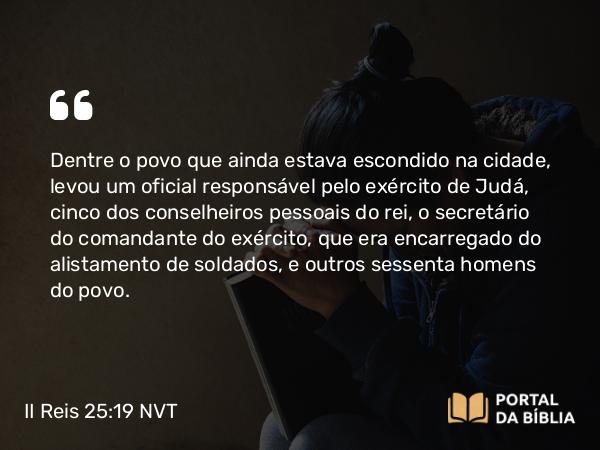 II Reis 25:19 NVT - Dentre o povo que ainda estava escondido na cidade, levou um oficial responsável pelo exército de Judá, cinco dos conselheiros pessoais do rei; o secretário do comandante do exército, que era encarregado do alistamento de soldados, e outros sessenta homens do povo.