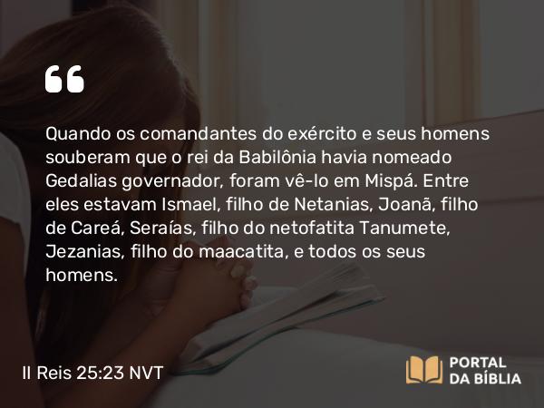 II Reis 25:23 NVT - Quando os comandantes do exército e seus homens souberam que o rei da Babilônia havia nomeado Gedalias governador, foram vê-lo em Mispá. Entre eles estavam Ismael, filho de Netanias, Joanã, filho de Careá, Seraías, filho do netofatita Tanumete, Jezanias, filho do maacatita, e todos os seus homens.