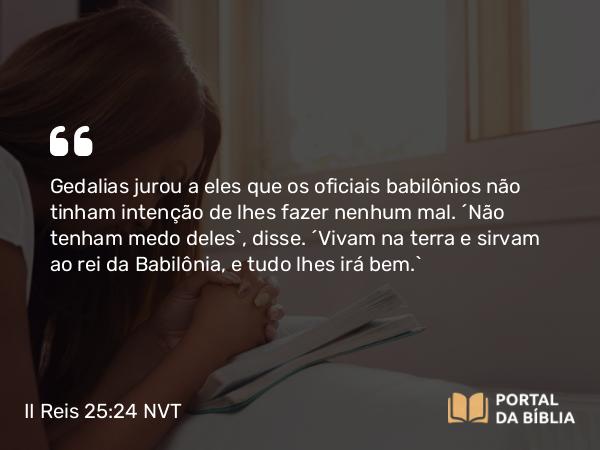 II Reis 25:24 NVT - Gedalias jurou a eles que os oficiais babilônios não tinham intenção de lhes fazer nenhum mal. “Não tenham medo deles”, disse. “Vivam na terra e sirvam ao rei da Babilônia, e tudo lhes irá bem.”