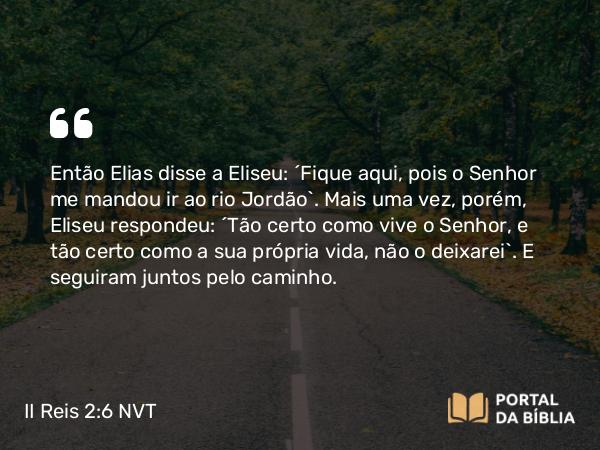 II Reis 2:6 NVT - Então Elias disse a Eliseu: “Fique aqui, pois o SENHOR me mandou ir ao rio Jordão”. Mais uma vez, porém, Eliseu respondeu: “Tão certo como vive o SENHOR, e tão certo como a sua própria vida, não o deixarei”. E seguiram juntos pelo caminho.