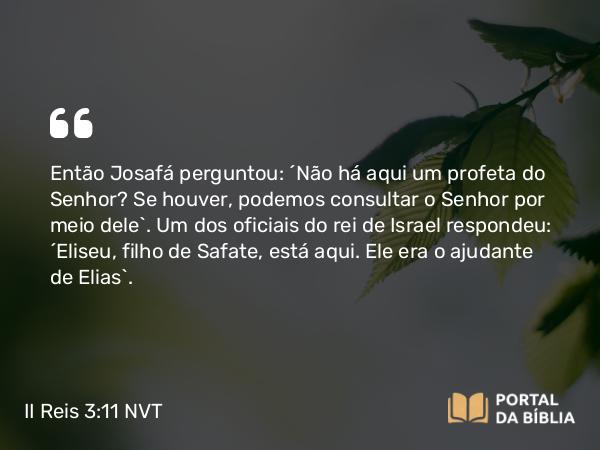 II Reis 3:11 NVT - Então Josafá perguntou: “Não há aqui um profeta do SENHOR? Se houver, podemos consultar o SENHOR por meio dele”. Um dos oficiais do rei de Israel respondeu: “Eliseu, filho de Safate, está aqui. Ele era o ajudante de Elias”.