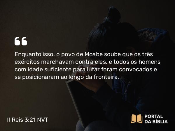 II Reis 3:21 NVT - Enquanto isso, o povo de Moabe soube que os três exércitos marchavam contra eles, e todos os homens com idade suficiente para lutar foram convocados e se posicionaram ao longo da fronteira.