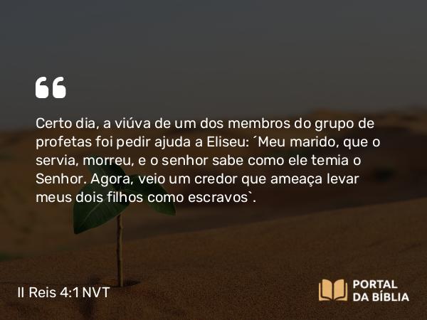 II Reis 4:1 NVT - Certo dia, a viúva de um dos membros do grupo de profetas foi pedir ajuda a Eliseu: “Meu marido, que o servia, morreu, e o senhor sabe como ele temia o SENHOR. Agora, veio um credor que ameaça levar meus dois filhos como escravos”.