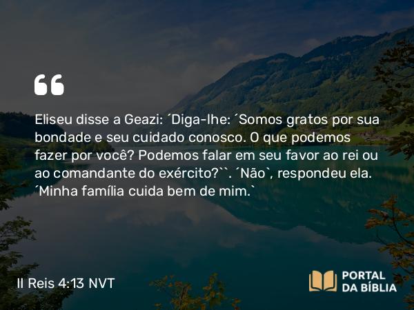 II Reis 4:13 NVT - Eliseu disse a Geazi: “Diga-lhe: ‘Somos gratos por sua bondade e seu cuidado conosco. O que podemos fazer por você? Podemos falar em seu favor ao rei ou ao comandante do exército?’”. “Não”, respondeu ela. “Minha família cuida bem de mim.”