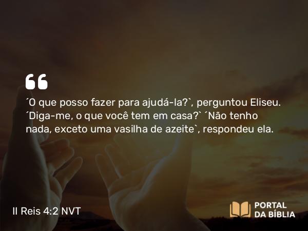 II Reis 4:2 NVT - “O que posso fazer para ajudá-la?”, perguntou Eliseu. “Diga-me, o que você tem em casa?” “Não tenho nada, exceto uma vasilha de azeite”, respondeu ela.