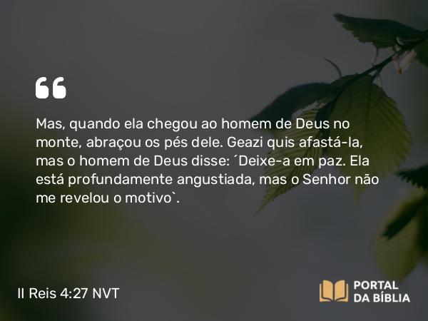 II Reis 4:27 NVT - Mas, quando ela chegou ao homem de Deus no monte, abraçou os pés dele. Geazi quis afastá-la, mas o homem de Deus disse: “Deixe-a em paz. Ela está profundamente angustiada, mas o SENHOR não me revelou o motivo”.