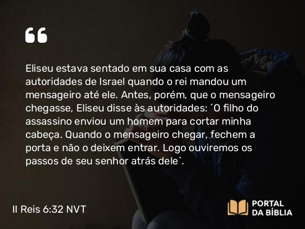 II Reis 6:32 NVT - Eliseu estava sentado em sua casa com as autoridades de Israel quando o rei mandou um mensageiro até ele. Antes, porém, que o mensageiro chegasse, Eliseu disse às autoridades: “O filho do assassino enviou um homem para cortar minha cabeça. Quando o mensageiro chegar, fechem a porta e não o deixem entrar. Logo ouviremos os passos de seu senhor atrás dele”.