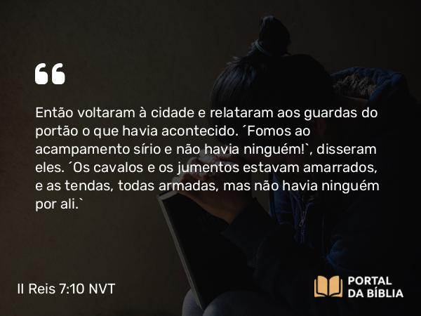 II Reis 7:10 NVT - Então voltaram à cidade e relataram aos guardas do portão o que havia acontecido. “Fomos ao acampamento sírio e não havia ninguém!”, disseram eles. “Os cavalos e os jumentos estavam amarrados, e as tendas, todas armadas, mas não havia ninguém por ali.”