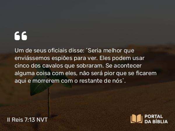 II Reis 7:13 NVT - Um de seus oficiais disse: “Seria melhor que enviássemos espiões para ver. Eles podem usar cinco dos cavalos que sobraram. Se acontecer alguma coisa com eles, não será pior que se ficarem aqui e morrerem com o restante de nós”.