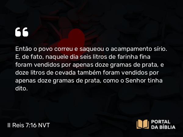 II Reis 7:16 NVT - Então o povo correu e saqueou o acampamento sírio. E, de fato, naquele dia seis litros de farinha fina foram vendidos por apenas doze gramas de prata, e doze litros de cevada também foram vendidos por apenas doze gramas de prata, como o SENHOR tinha dito.