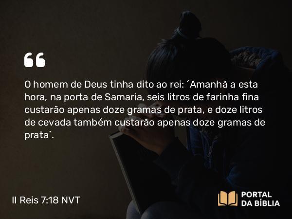 II Reis 7:18 NVT - O homem de Deus tinha dito ao rei: “Amanhã a esta hora, na porta de Samaria, seis litros de farinha fina custarão apenas doze gramas de prata, e doze litros de cevada também custarão apenas doze gramas de prata”.