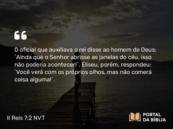 II Reis 7:2 NVT - O oficial que auxiliava o rei disse ao homem de Deus: “Ainda que o SENHOR abrisse as janelas do céu, isso não poderia acontecer!”. Eliseu, porém, respondeu: “Você verá com os próprios olhos, mas não comerá coisa alguma!”.