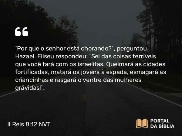 II Reis 8:12-13 NVT - “Por que o senhor está chorando?”, perguntou Hazael. Eliseu respondeu: “Sei das coisas terríveis que você fará com os israelitas. Queimará as cidades fortificadas, matará os jovens à espada, esmagará as criancinhas e rasgará o ventre das mulheres grávidas!”.