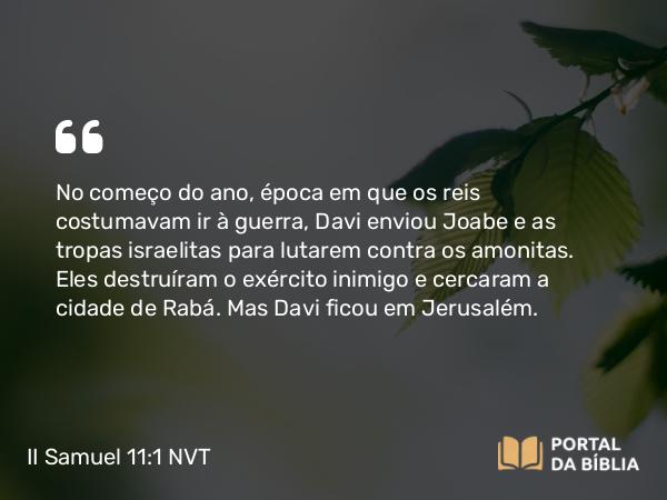 II Samuel 11:1-27 NVT - No começo do ano, época em que os reis costumavam ir à guerra, Davi enviou Joabe e as tropas israelitas para lutarem contra os amonitas. Eles destruíram o exército inimigo e cercaram a cidade de Rabá. Mas Davi ficou em Jerusalém.