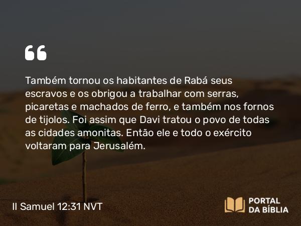 II Samuel 12:31 NVT - Também tornou os habitantes de Rabá seus escravos e os obrigou a trabalhar com serras, picaretas e machados de ferro, e também nos fornos de tijolos. Foi assim que Davi tratou o povo de todas as cidades amonitas. Então ele e todo o exército voltaram para Jerusalém.