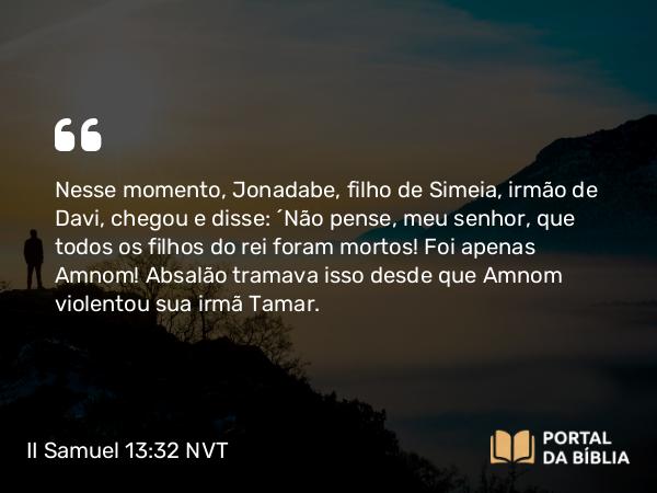 II Samuel 13:32 NVT - Nesse momento, Jonadabe, filho de Simeia, irmão de Davi, chegou e disse: “Não pense, meu senhor, que todos os filhos do rei foram mortos! Foi apenas Amnom! Absalão tramava isso desde que Amnom violentou sua irmã Tamar.