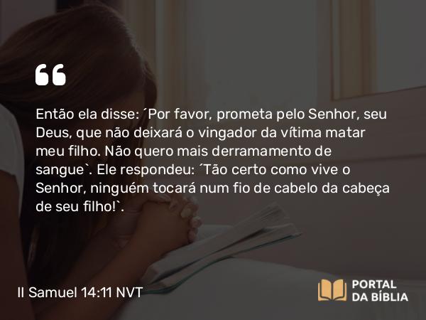 II Samuel 14:11 NVT - Então ela disse: “Por favor, prometa pelo SENHOR, seu Deus, que não deixará o vingador da vítima matar meu filho. Não quero mais derramamento de sangue”. Ele respondeu: “Tão certo como vive o SENHOR, ninguém tocará num fio de cabelo da cabeça de seu filho!”.