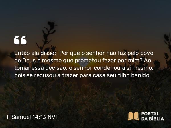 II Samuel 14:13 NVT - Então ela disse: “Por que o senhor não faz pelo povo de Deus o mesmo que prometeu fazer por mim? Ao tomar essa decisão, o senhor condenou a si mesmo, pois se recusou a trazer para casa seu filho banido.