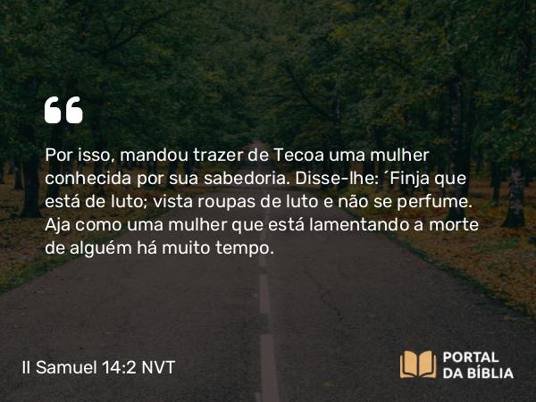 II Samuel 14:2 NVT - Por isso, mandou trazer de Tecoa uma mulher conhecida por sua sabedoria. Disse-lhe: “Finja que está de luto; vista roupas de luto e não se perfume. Aja como uma mulher que está lamentando a morte de alguém há muito tempo.