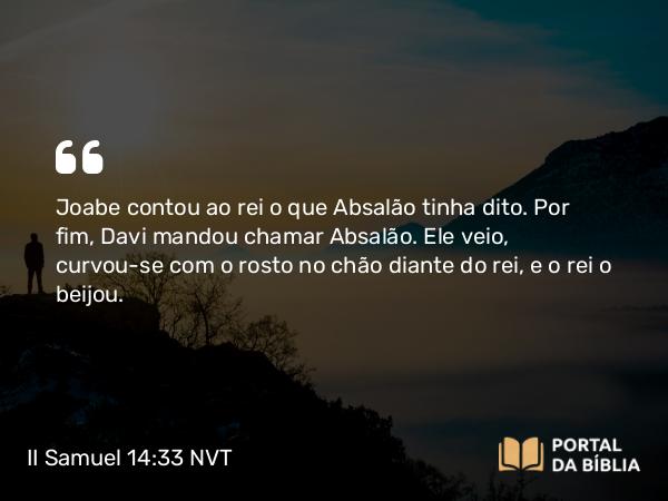 II Samuel 14:33 NVT - Joabe contou ao rei o que Absalão tinha dito. Por fim, Davi mandou chamar Absalão. Ele veio, curvou-se com o rosto no chão diante do rei, e o rei o beijou.