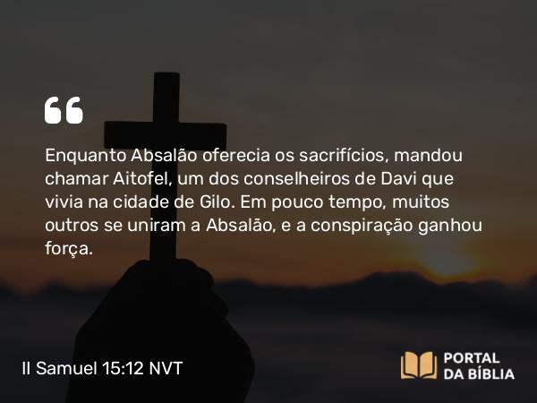 II Samuel 15:12 NVT - Enquanto Absalão oferecia os sacrifícios, mandou chamar Aitofel, um dos conselheiros de Davi que vivia na cidade de Gilo. Em pouco tempo, muitos outros se uniram a Absalão, e a conspiração ganhou força.