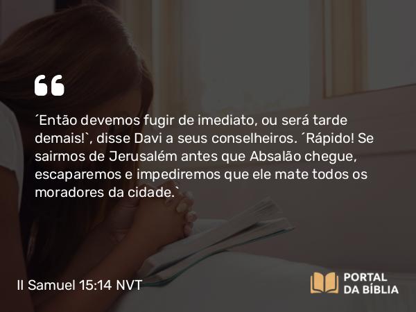 II Samuel 15:14 NVT - “Então devemos fugir de imediato, ou será tarde demais!”, disse Davi a seus conselheiros. “Rápido! Se sairmos de Jerusalém antes que Absalão chegue, escaparemos e impediremos que ele mate todos os moradores da cidade.”