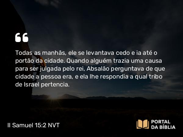 II Samuel 15:2 NVT - Todas as manhãs, ele se levantava cedo e ia até o portão da cidade. Quando alguém trazia uma causa para ser julgada pelo rei, Absalão perguntava de que cidade a pessoa era, e ela lhe respondia a qual tribo de Israel pertencia.