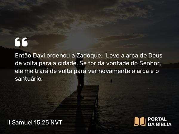 II Samuel 15:25 NVT - Então Davi ordenou a Zadoque: “Leve a arca de Deus de volta para a cidade. Se for da vontade do SENHOR, ele me trará de volta para ver novamente a arca e o santuário.