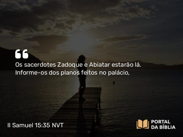 II Samuel 15:35 NVT - Os sacerdotes Zadoque e Abiatar estarão lá. Informe-os dos planos feitos no palácio,