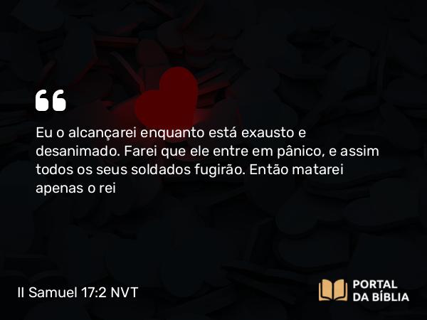 II Samuel 17:2 NVT - Eu o alcançarei enquanto está exausto e desanimado. Farei que ele entre em pânico, e assim todos os seus soldados fugirão. Então matarei apenas o rei