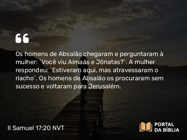 II Samuel 17:20 NVT - Os homens de Absalão chegaram e perguntaram à mulher: “Você viu Aimaás e Jônatas?”. A mulher respondeu: “Estiveram aqui, mas atravessaram o riacho”. Os homens de Absalão os procuraram sem sucesso e voltaram para Jerusalém.